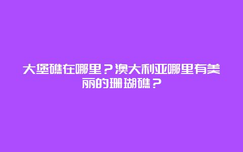 大堡礁在哪里？澳大利亚哪里有美丽的珊瑚礁？