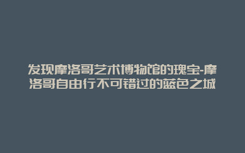 发现摩洛哥艺术博物馆的瑰宝-摩洛哥自由行不可错过的蓝色之城