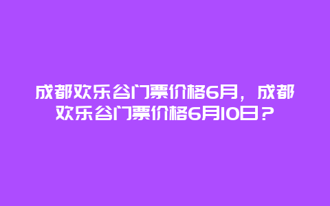 成都欢乐谷门票价格6月，成都欢乐谷门票价格6月10日？