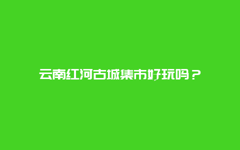 云南红河古城集市好玩吗？