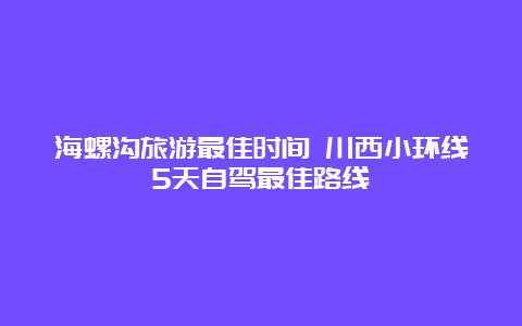 海螺沟旅游最佳时间 川西小环线5天自驾最佳路线