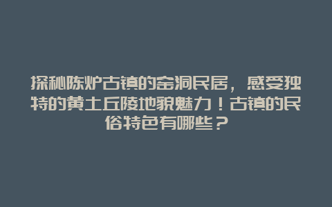 探秘陈炉古镇的窑洞民居，感受独特的黄土丘陵地貌魅力！古镇的民俗特色有哪些？