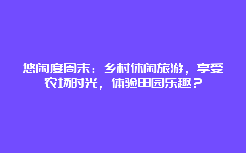 悠闲度周末：乡村休闲旅游，享受农场时光，体验田园乐趣？