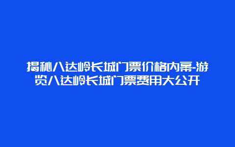 揭秘八达岭长城门票价格内幕-游览八达岭长城门票费用大公开