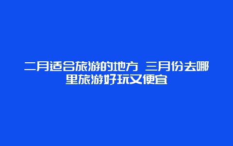 二月适合旅游的地方 三月份去哪里旅游好玩又便宜