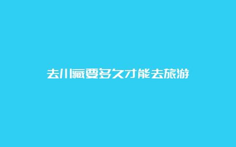 去川藏要多久才能去旅游