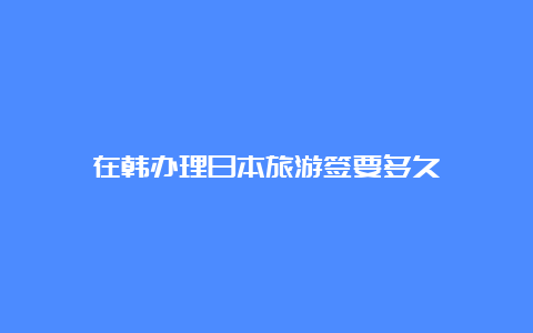 在韩办理日本旅游签要多久