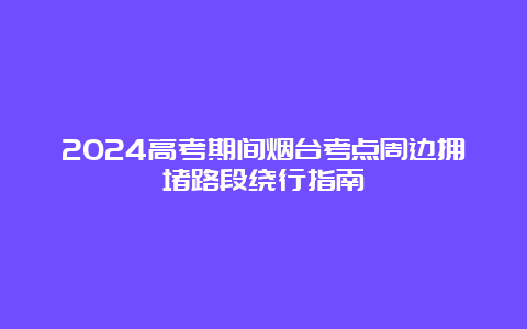 2024高考期间烟台考点周边拥堵路段绕行指南