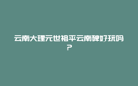 云南大理元世祖平云南碑好玩吗？