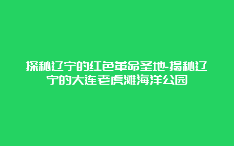 探秘辽宁的红色革命圣地-揭秘辽宁的大连老虎滩海洋公园