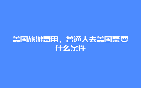 美国旅游费用，普通人去美国需要什么条件