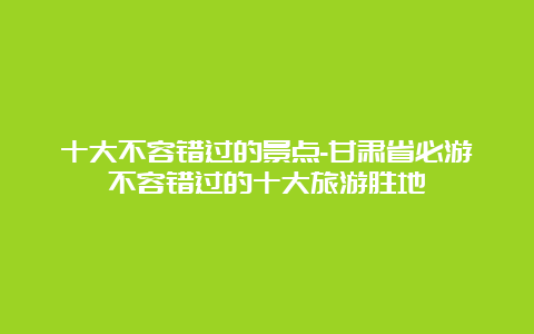 十大不容错过的景点-甘肃省必游不容错过的十大旅游胜地