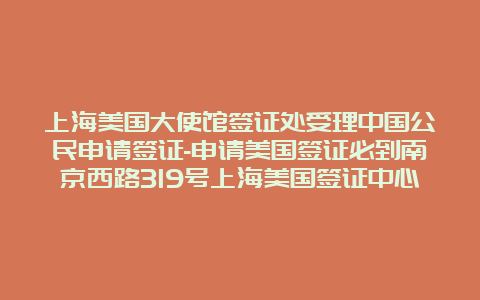 上海美国大使馆签证处受理中国公民申请签证-申请美国签证必到南京西路319号上海美国签证中心