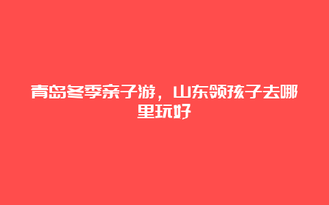 青岛冬季亲子游，山东领孩子去哪里玩好