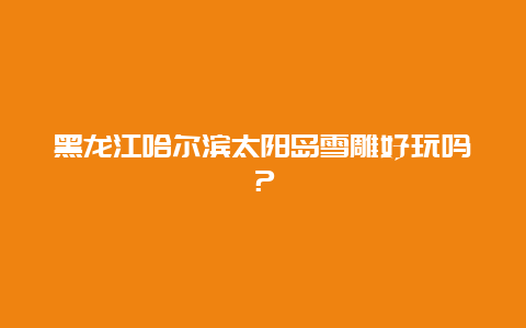 黑龙江哈尔滨太阳岛雪雕好玩吗？