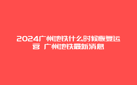 2024广州地铁什么时候恢复运营 广州地铁最新消息