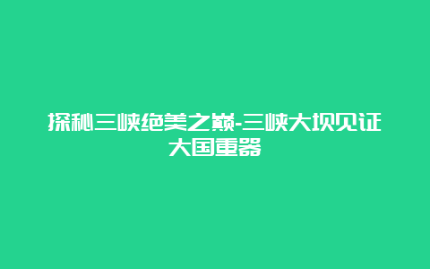 探秘三峡绝美之巅-三峡大坝见证大国重器