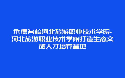 承德名校河北旅游职业技术学院-河北旅游职业技术学院打造生态文旅人才培养基地