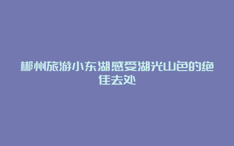 郴州旅游小东湖感受湖光山色的绝佳去处