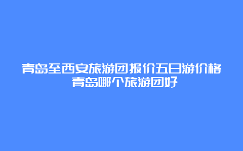 青岛至西安旅游团报价五日游价格 青岛哪个旅游团好