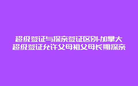 超级签证与探亲签证区别-加拿大超级签证允许父母祖父母长期探亲