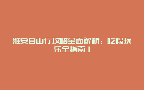 淮安自由行攻略全面解析：吃喝玩乐全指南！