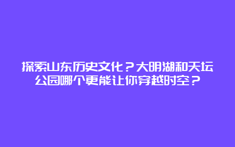 探索山东历史文化？大明湖和天坛公园哪个更能让你穿越时空？