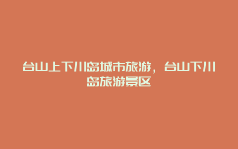 台山上下川岛城市旅游，台山下川岛旅游景区