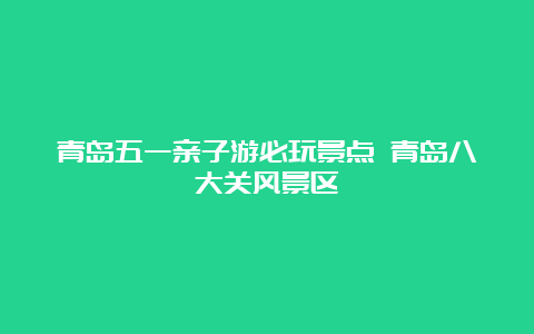 青岛五一亲子游必玩景点 青岛八大关风景区