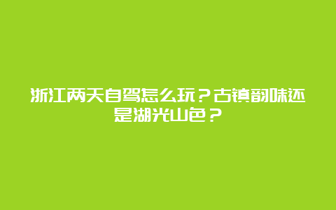 浙江两天自驾怎么玩？古镇韵味还是湖光山色？