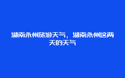 湖南永州旅游天气，湖南永州这两天的天气