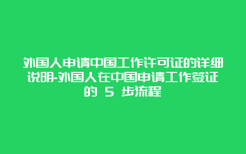 外国人申请中国工作许可证的详细说明-外国人在中国申请工作签证的 5 步流程