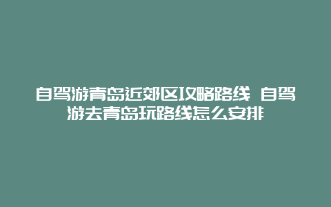 自驾游青岛近郊区攻略路线 自驾游去青岛玩路线怎么安排