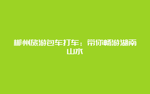 郴州旅游包车打车：带你畅游湖南山水