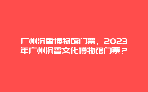 广州沉香博物馆门票，2024年广州沉香文化博物馆门票？