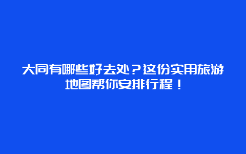 大同有哪些好去处？这份实用旅游地图帮你安排行程！