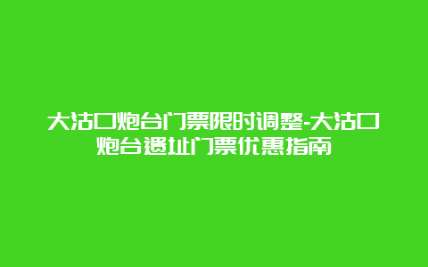 大沽口炮台门票限时调整-大沽口炮台遗址门票优惠指南