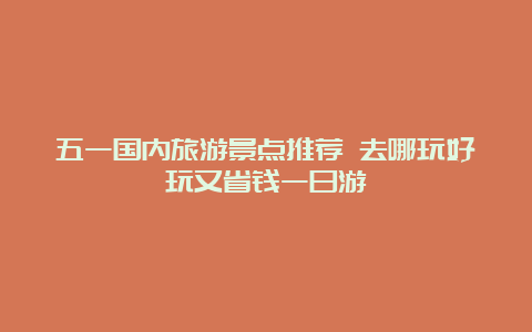 五一国内旅游景点推荐 去哪玩好玩又省钱一日游