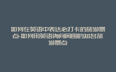 如何在英语中表达必打卡的旅游景点-如何用英语询问周围的知名旅游景点