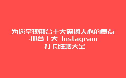 为您呈现邢台十大震撼人心的景点-邢台十大 Instagram 打卡胜地大全