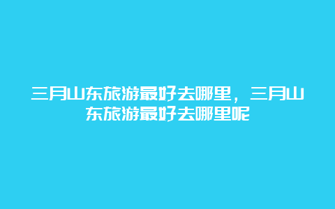 三月山东旅游最好去哪里，三月山东旅游最好去哪里呢