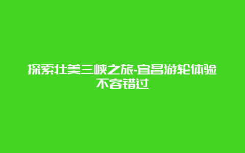 探索壮美三峡之旅-宜昌游轮体验不容错过