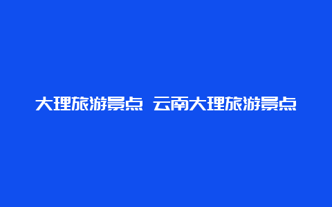 大理旅游景点 云南大理旅游景点