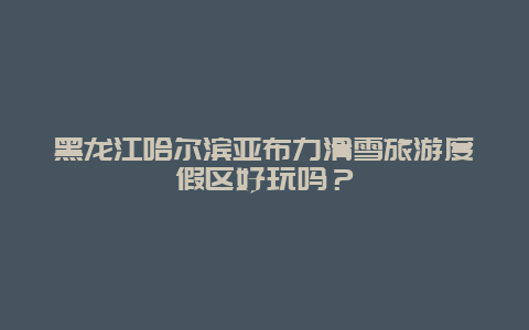 黑龙江哈尔滨亚布力滑雪旅游度假区好玩吗？