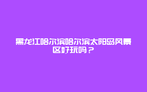 黑龙江哈尔滨哈尔滨太阳岛风景区好玩吗？