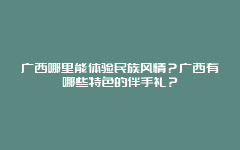 广西哪里能体验民族风情？广西有哪些特色的伴手礼？