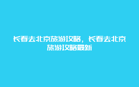 长春去北京旅游攻略，长春去北京旅游攻略最新