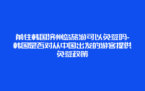 前往韩国济州岛旅游可以免签吗-韩国是否对从中国出发的游客提供免签政策