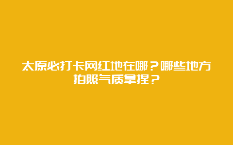 太原必打卡网红地在哪？哪些地方拍照气质拿捏？