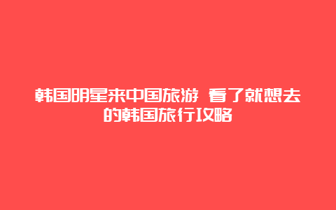 韩国明星来中国旅游 看了就想去的韩国旅行攻略